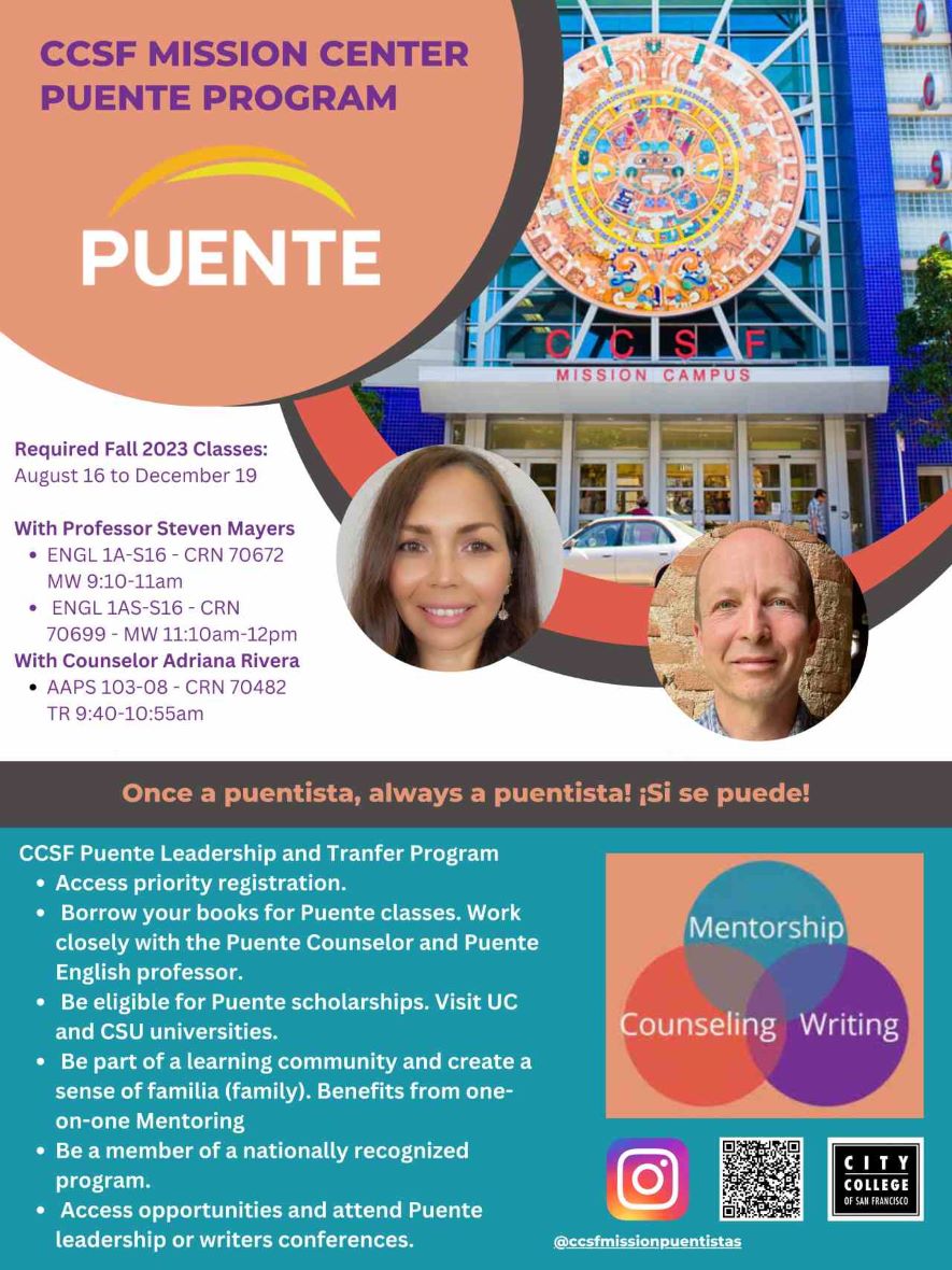 Puente Program Required Fall 2023 Classes: August 16 to December 19 With Professor Steven Mayers ENGL 1A-S16 - CRN 70672 MW 9:10-11am ENGL 1AS-S16 - CRN 70699 - MW 11:10am-12pm With Counselor Adriana Rivera AAPS 103-08 - CRN 70482 TR 9:40-10:55am